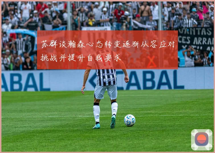 苏群谈瀚森心态转变逐渐从容应对挑战并提升自我要求