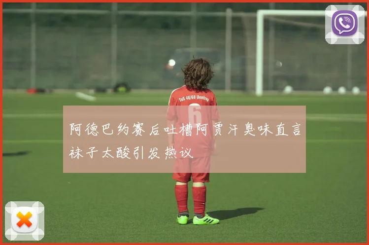 阿德巴约赛后吐槽阿贾汗臭味直言袜子太酸引发热议