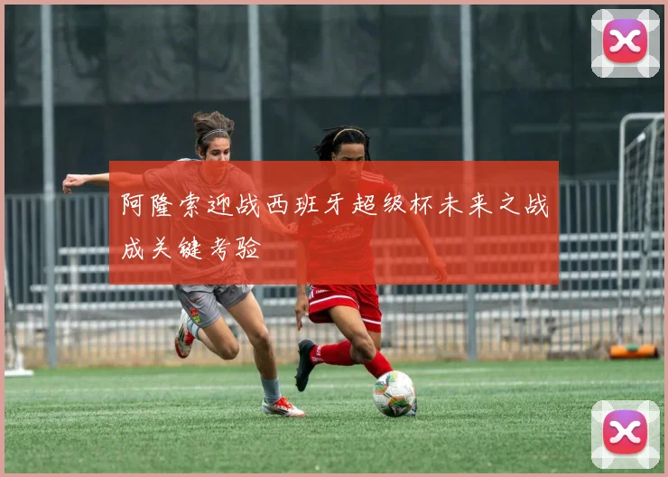 阿隆索迎战西班牙超级杯未来之战成关键考验