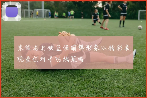 朱俊龙打破蓝领前锋形象以精彩表现重创对手防线策略