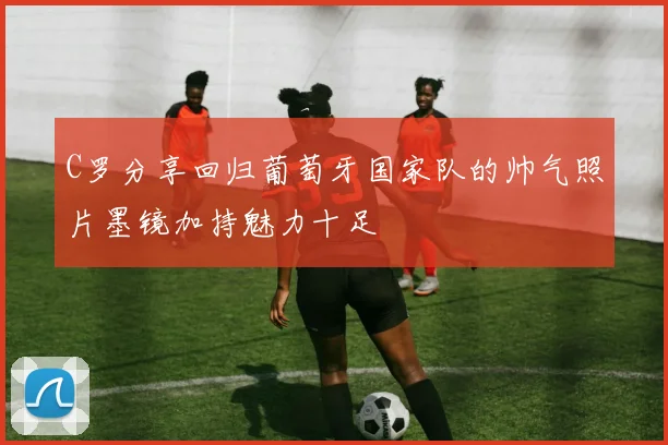 C罗分享回归葡萄牙国家队的帅气照片墨镜加持魅力十足