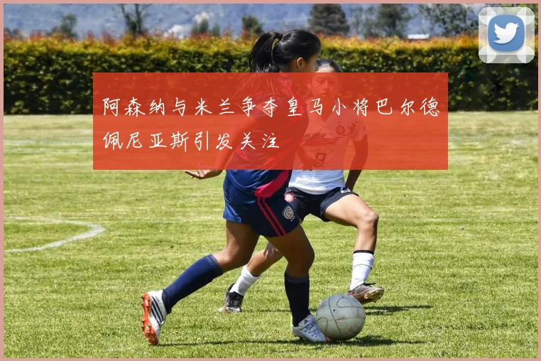 阿森纳与米兰争夺皇马小将巴尔德佩尼亚斯引发关注