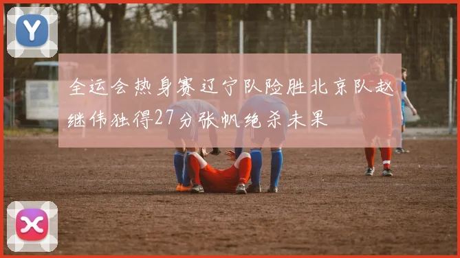 全运会热身赛辽宁队险胜北京队赵继伟独得27分张帆绝杀未果