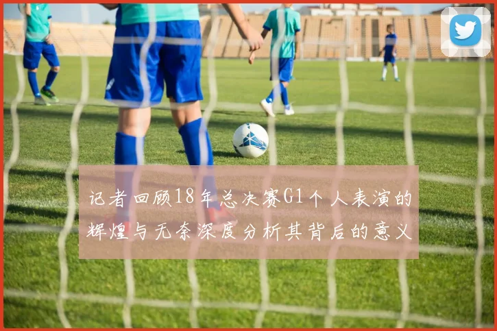 记者回顾18年总决赛G1个人表演的辉煌与无奈深度分析其背后的意义与影响