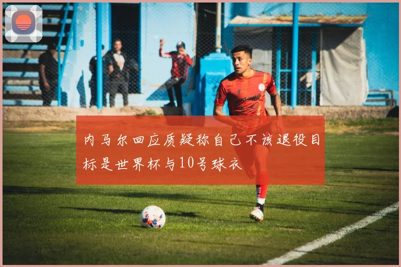 内马尔回应质疑称自己不该退役目标是世界杯与10号球衣