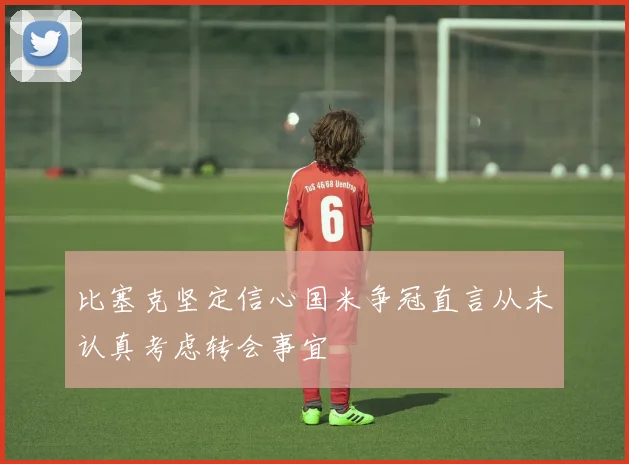 比塞克坚定信心国米争冠直言从未认真考虑转会事宜