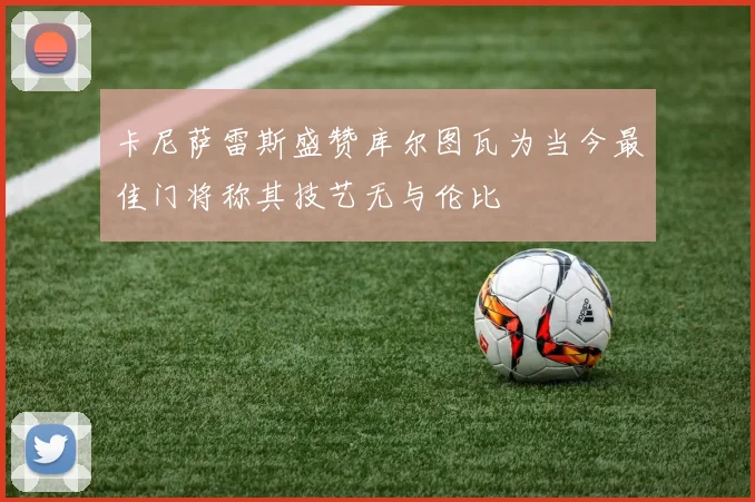 卡尼萨雷斯盛赞库尔图瓦为当今最佳门将称其技艺无与伦比