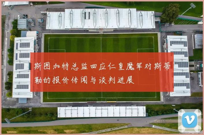 斯图加特总监回应仁皇魔军对斯蒂勒的报价传闻与谈判进展