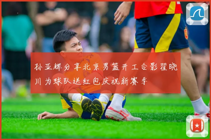 孙亚辉分享北京男篮开工合影翟晓川为球队送红包庆祝新赛季