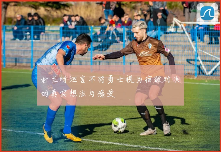 杜兰特坦言不将勇士视为宿敌对决的真实想法与感受