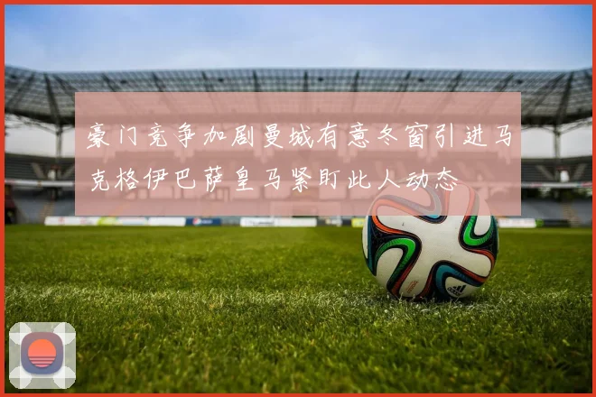豪门竞争加剧曼城有意冬窗引进马克格伊巴萨皇马紧盯此人动态