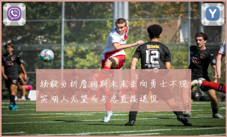 杨毅分析詹姆斯未来去向勇士不现实湖人无望或考虑直接退役