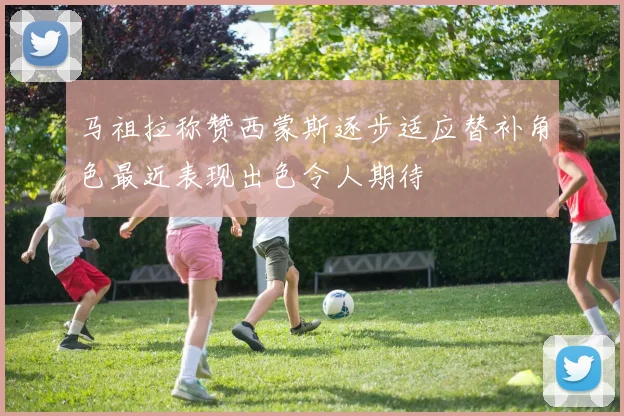 马祖拉称赞西蒙斯逐步适应替补角色最近表现出色令人期待