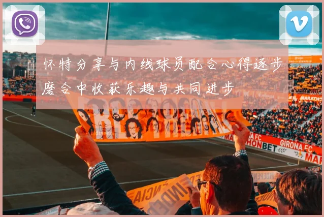 怀特分享与内线球员配合心得逐步磨合中收获乐趣与共同进步
