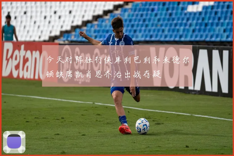 今天对阵独行侠库利巴利和米德尔顿缺席凯肖恩乔治出战存疑