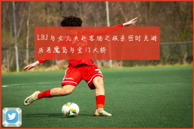 LBJ与女儿共赴客场之旅亲密时光游历恶魔岛与金门大桥