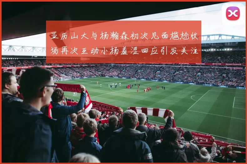 亚历山大与杨瀚森初次见面尴尬收场再次互动小杨羞涩回应引发关注