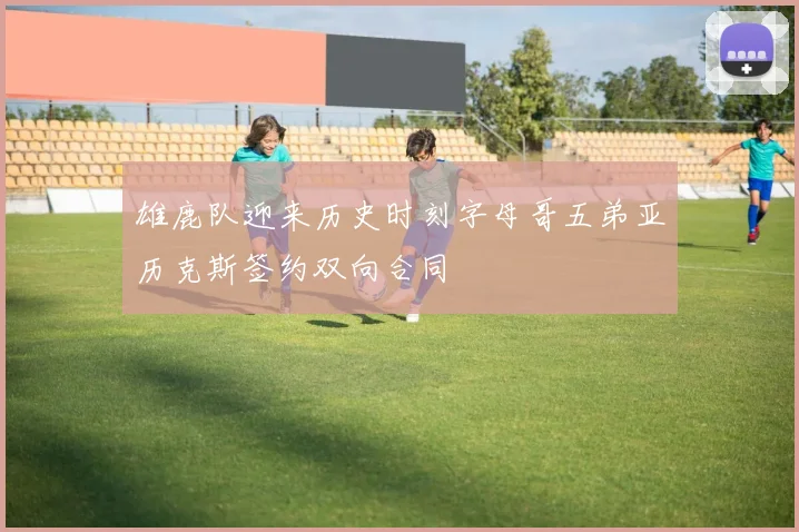 雄鹿队迎来历史时刻字母哥五弟亚历克斯签约双向合同