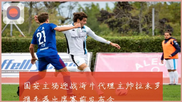 国安主场迎战海牛代理主帅拉米罗携李磊出席赛前发布会