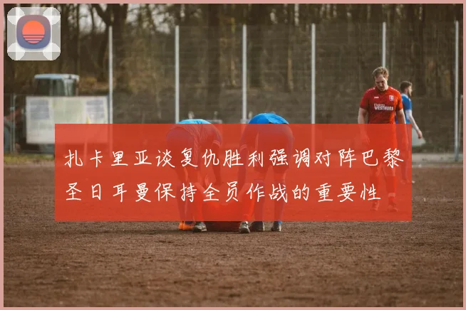 扎卡里亚谈复仇胜利强调对阵巴黎圣日耳曼保持全员作战的重要性