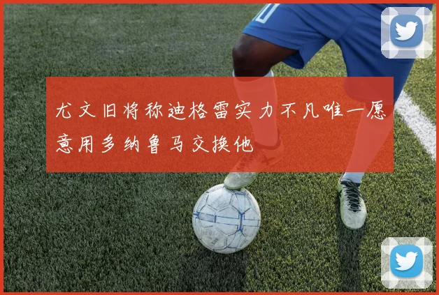 尤文旧将称迪格雷实力不凡唯一愿意用多纳鲁马交换他