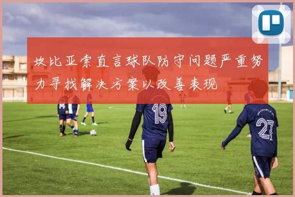 坎比亚索直言球队防守问题严重努力寻找解决方案以改善表现