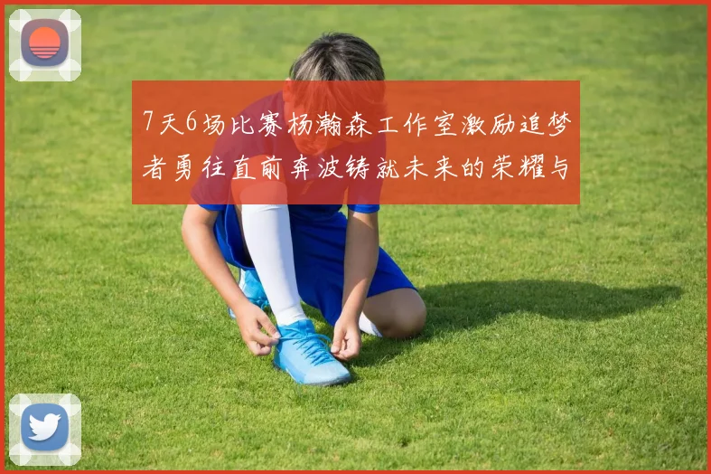 7天6场比赛杨瀚森工作室激励追梦者勇往直前奔波铸就未来的荣耀与成就