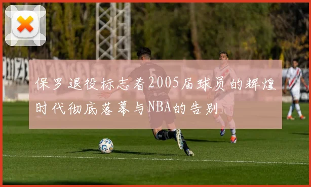 保罗退役标志着2005届球员的辉煌时代彻底落幕与NBA的告别