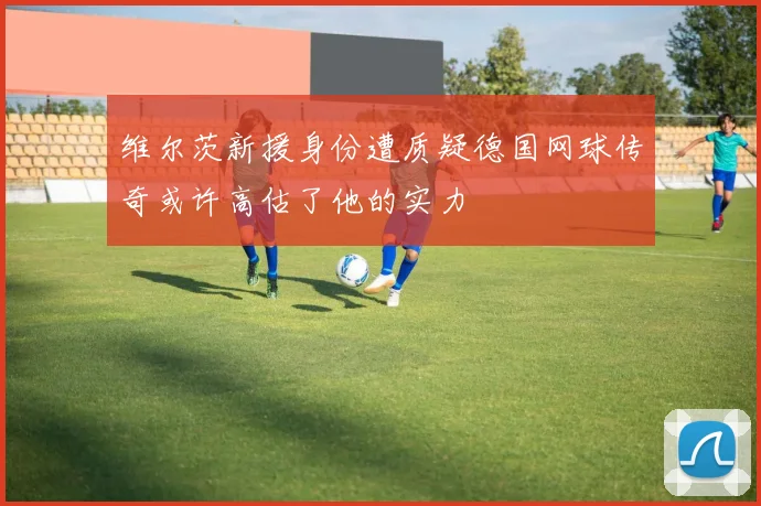 维尔茨新援身份遭质疑德国网球传奇或许高估了他的实力