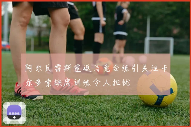 阿尔瓦雷斯重返马竞合练引关注卡尔多索缺席训练令人担忧