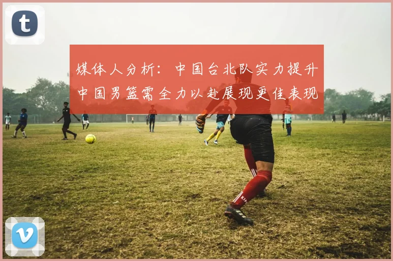 媒体人分析：中国台北队实力提升中国男篮需全力以赴展现更佳表现