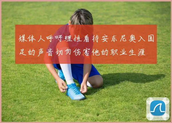 媒体人呼吁理性看待安东尼奥入国足的声音切勿伤害他的职业生涯