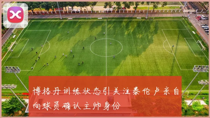 博格丹训练状态引关注泰伦卢亲自向球员确认主帅身份