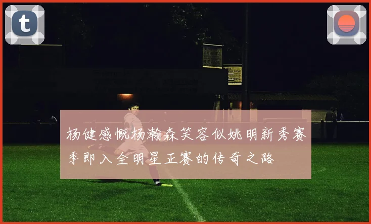 杨健感慨杨瀚森笑容似姚明新秀赛季即入全明星正赛的传奇之路