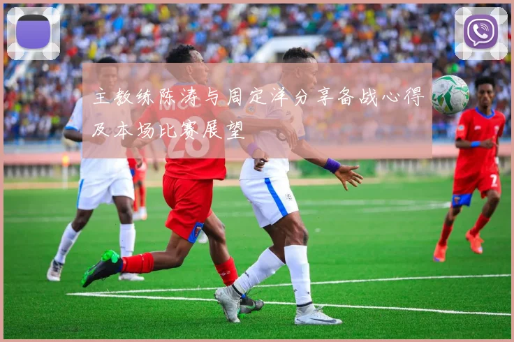 主教练陈涛与周定洋分享备战心得及本场比赛展望
