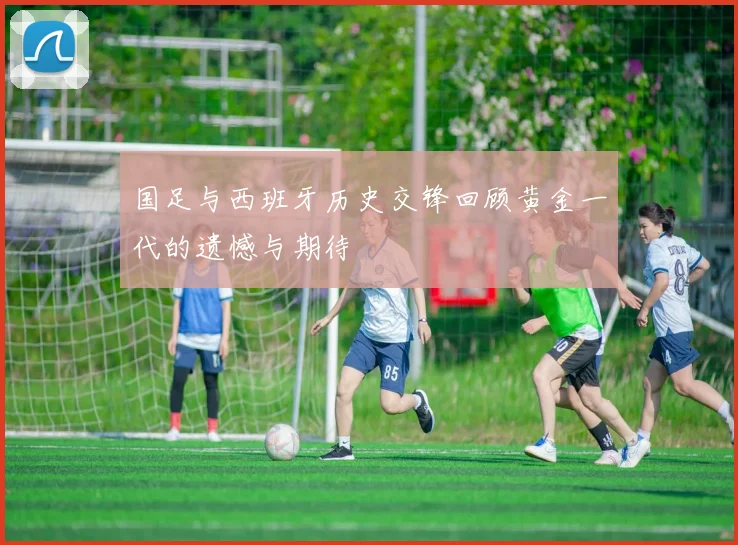国足与西班牙历史交锋回顾黄金一代的遗憾与期待