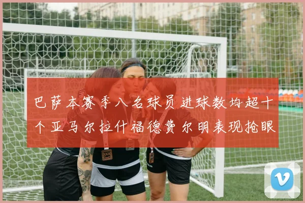 巴萨本赛季八名球员进球数均超十个亚马尔拉什福德费尔明表现抢眼
