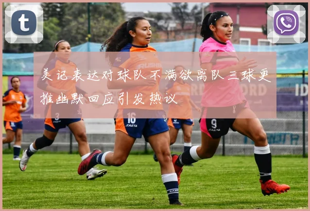 美记表达对球队不满欲离队三球更推幽默回应引发热议