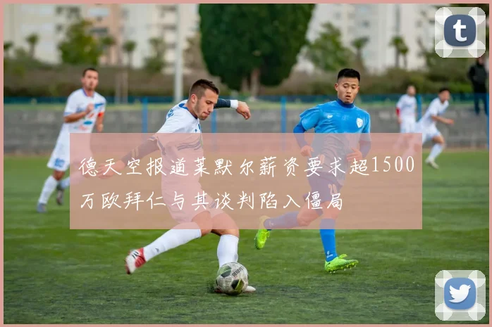 德天空报道莱默尔薪资要求超1500万欧拜仁与其谈判陷入僵局