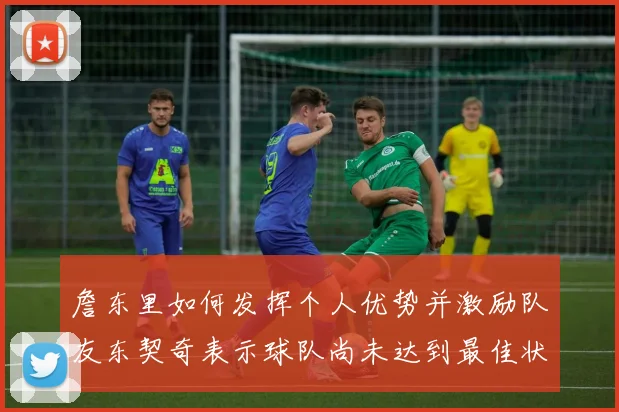 詹东里如何发挥个人优势并激励队友东契奇表示球队尚未达到最佳状态
