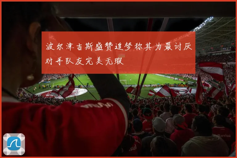 波尔津吉斯盛赞追梦称其为最讨厌对手队友完美无瑕